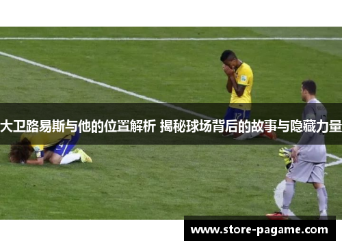 大卫路易斯与他的位置解析 揭秘球场背后的故事与隐藏力量 大卫路易斯与他的位置解析 揭秘球场背后的故事与隐藏力量