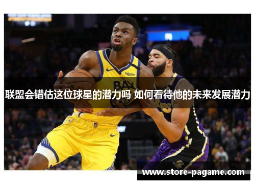 联盟会错估这位球星的潜力吗 如何看待他的未来发展潜力 联盟会错估这位球星的潜力吗 如何看待他的未来发展潜力