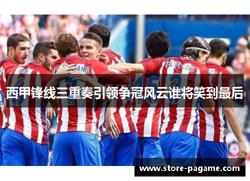 西甲锋线三重奏引领争冠风云谁将笑到最后