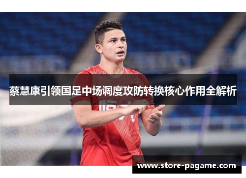 蔡慧康引领国足中场调度攻防转换核心作用全解析