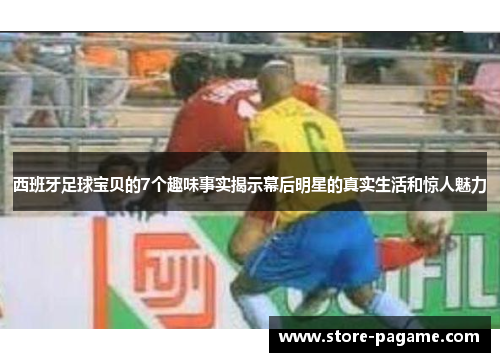 西班牙足球宝贝的7个趣味事实揭示幕后明星的真实生活和惊人魅力